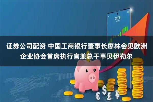 证券公司配资 中国工商银行董事长廖林会见欧洲企业协会首席执行官兼总干事贝伊勒尔