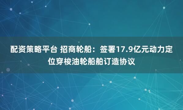 配资策略平台 招商轮船：签署17.9亿元动力定位穿梭油轮船舶订造协议