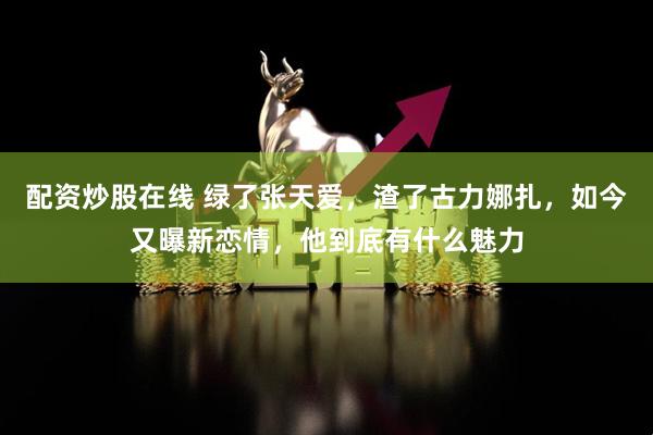 配资炒股在线 绿了张天爱，渣了古力娜扎，如今又曝新恋情，他到底有什么魅力