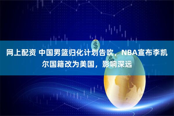 网上配资 中国男篮归化计划告吹，NBA宣布李凯尔国籍改为美国，影响深远