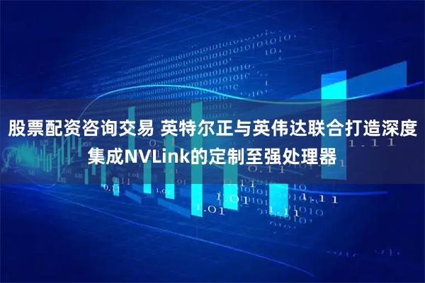 股票配资咨询交易 英特尔正与英伟达联合打造深度集成NVLink的定制至强处理器