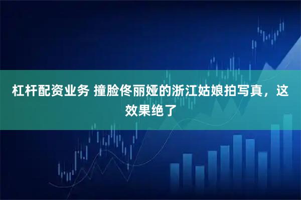 杠杆配资业务 撞脸佟丽娅的浙江姑娘拍写真，这效果绝了