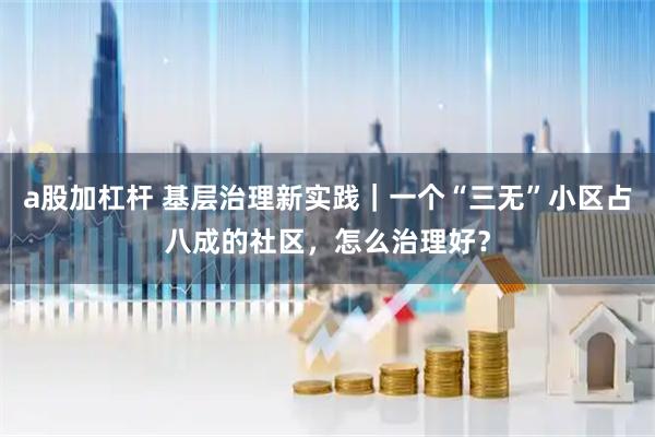 a股加杠杆 基层治理新实践｜一个“三无”小区占八成的社区，怎么治理好？