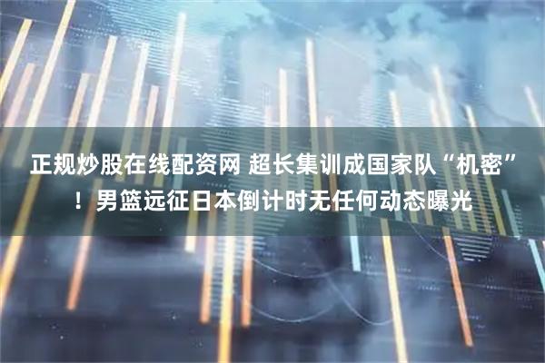 正规炒股在线配资网 超长集训成国家队“机密”！男篮远征日本倒计时无任何动态曝光