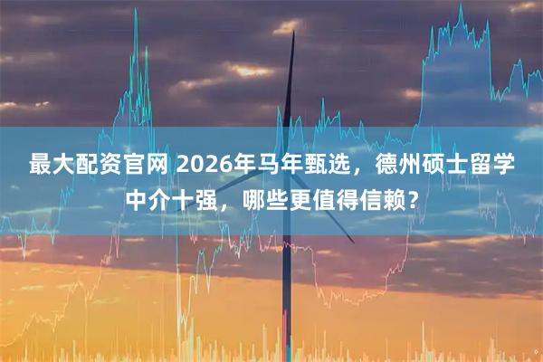 最大配资官网 2026年马年甄选，德州硕士留学中介十强，哪些更值得信赖？