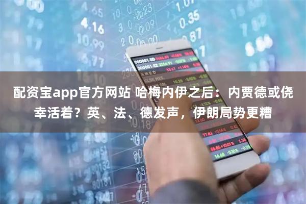 配资宝app官方网站 哈梅内伊之后：内贾德或侥幸活着？英、法、德发声，伊朗局势更糟
