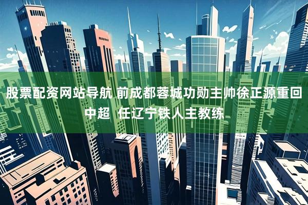股票配资网站导航 前成都蓉城功勋主帅徐正源重回中超  任辽宁铁人主教练