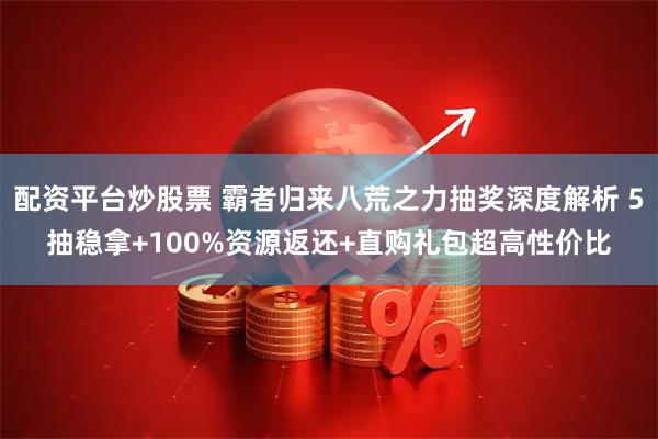 配资平台炒股票 霸者归来八荒之力抽奖深度解析 5抽稳拿+100%资源返还+直购礼包超高性价比