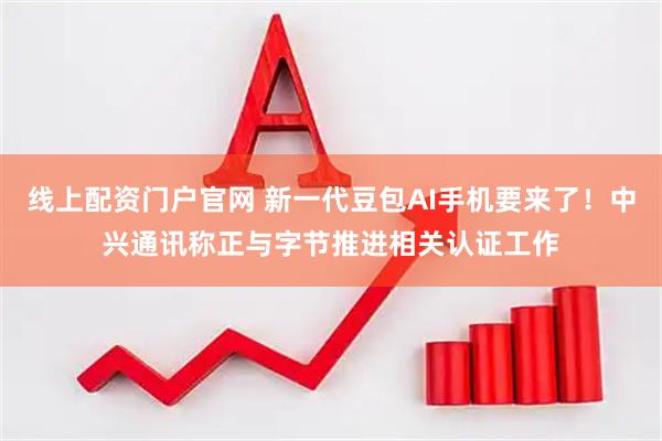 线上配资门户官网 新一代豆包AI手机要来了！中兴通讯称正与字节推进相关认证工作