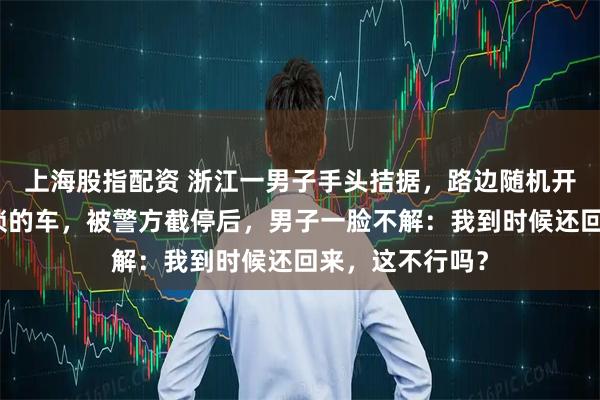 上海股指配资 浙江一男子手头拮据，路边随机开走了一辆未上锁的车，被警方截停后，男子一脸不解：我到时候还回来，这不行吗？